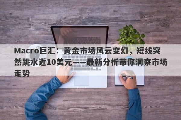 Macro巨汇：黄金市场风云变幻，短线突然跳水近10美元——最新分析带你洞察市场走势