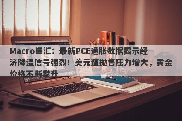 Macro巨汇:最新PCE通胀数据揭示经济降温信号强烈!美元遭抛售压力增大,黄金价格不断攀升