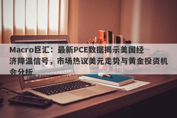 Macro巨汇:最新PCE数据揭示美国经济降温信号,市场热议美元走势与黄金投资机会分析