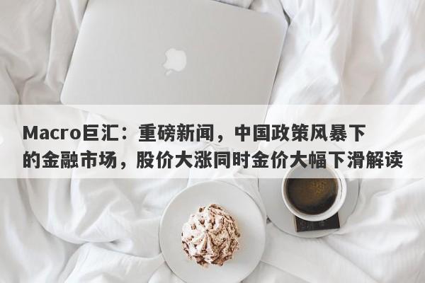 Macro巨汇:重磅新闻,中国政策风暴下的金融市场,股价大涨同时金价大幅下滑解读