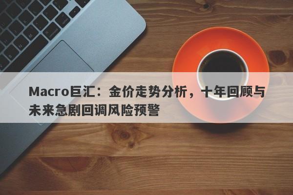 Macro巨汇:金价走势分析,十年回顾与未来急剧回调风险预警