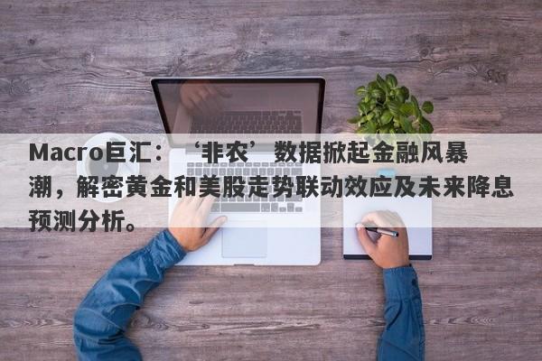 Macro巨汇：‘非农’数据掀起金融风暴潮，解密黄金和美股走势联动效应及未来降息预测分析。