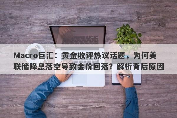 Macro巨汇：黄金收评热议话题，为何美联储降息落空导致金价回落？解析背后原因