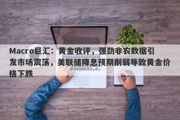 Macro巨汇：黄金收评，强劲非农数据引发市场震荡，美联储降息预期削弱导致黄金价格下跌