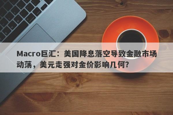 Macro巨汇：美国降息落空导致金融市场动荡，美元走强对金价影响几何？