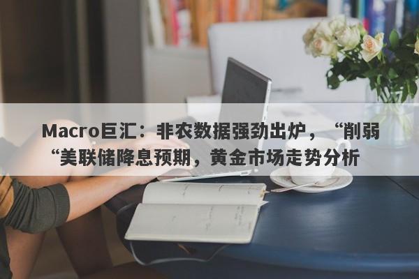 Macro巨汇：非农数据强劲出炉，“削弱“美联储降息预期，黄金市场走势分析