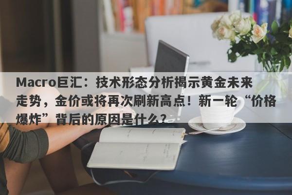 Macro巨汇：技术形态分析揭示黄金未来走势，金价或将再次刷新高点！新一轮“价格爆炸”背后的原因是什么？