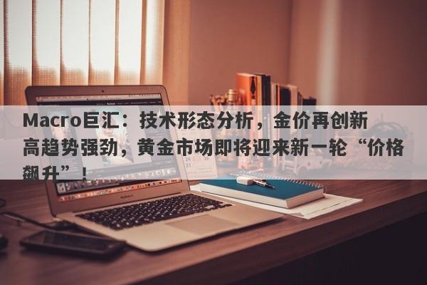 Macro巨汇：技术形态分析，金价再创新高趋势强劲，黄金市场即将迎来新一轮“价格飙升”！