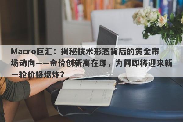 Macro巨汇：揭秘技术形态背后的黄金市场动向——金价创新高在即，为何即将迎来新一轮价格爆炸？
