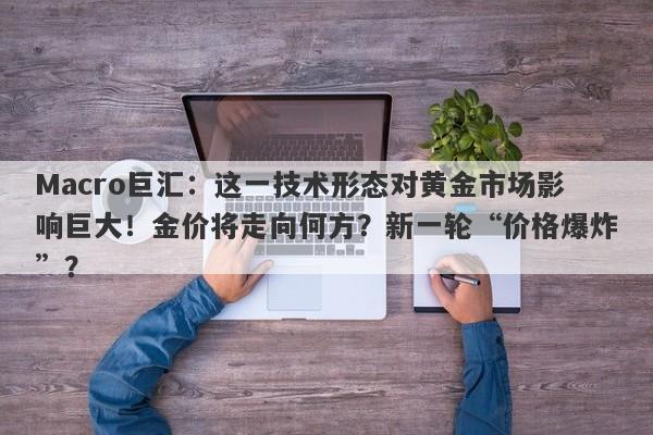 Macro巨汇：这一技术形态对黄金市场影响巨大！金价将走向何方？新一轮“价格爆炸”？