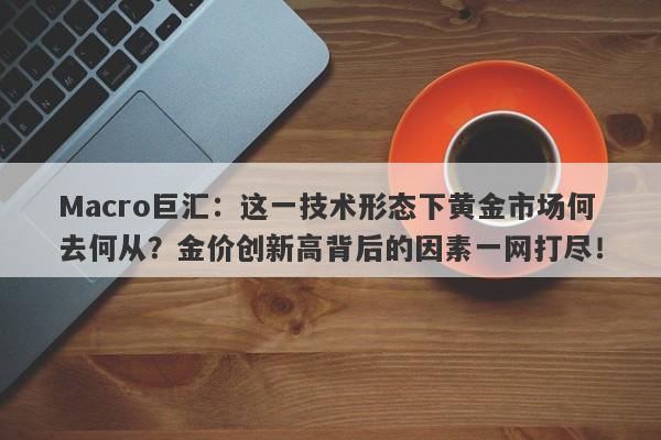 Macro巨汇：这一技术形态下黄金市场何去何从？金价创新高背后的因素一网打尽！