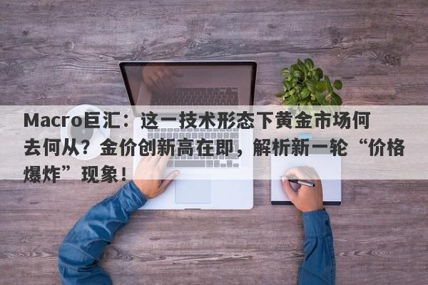 Macro巨汇：这一技术形态下黄金市场何去何从？金价创新高在即，解析新一轮“价格爆炸”现象！