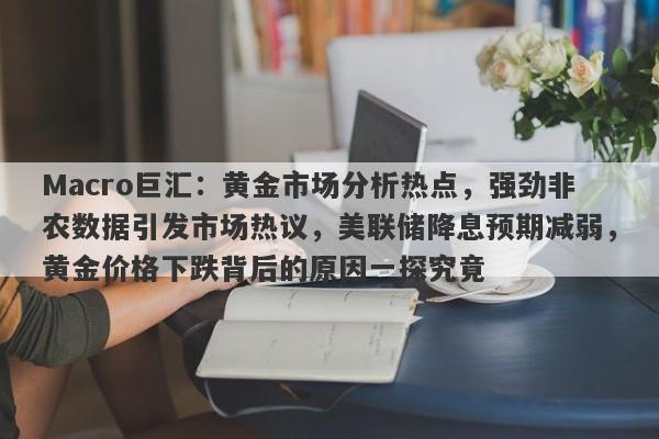 Macro巨汇：黄金市场分析热点，强劲非农数据引发市场热议，美联储降息预期减弱，黄金价格下跌背后的原因一探究竟