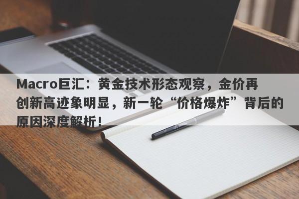 Macro巨汇：黄金技术形态观察，金价再创新高迹象明显，新一轮“价格爆炸”背后的原因深度解析！