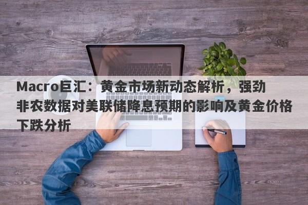 Macro巨汇：黄金市场新动态解析，强劲非农数据对美联储降息预期的影响及黄金价格下跌分析