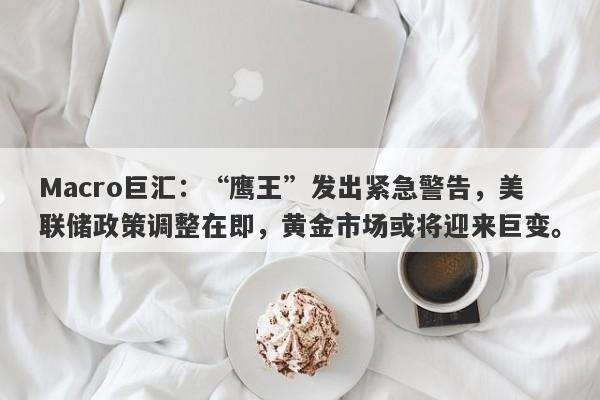 Macro巨汇：“鹰王”发出紧急警告，美联储政策调整在即，黄金市场或将迎来巨变。
