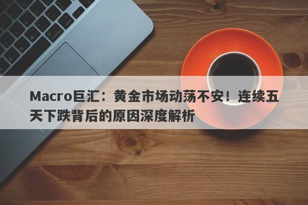 Macro巨汇：黄金市场动荡不安！连续五天下跌背后的原因深度解析