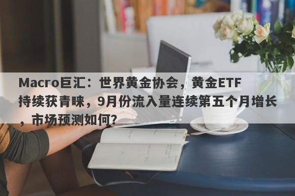 Macro巨汇:世界黄金协会,黄金ETF持续获青睐,9月份流入量连续第五个月增长,市场预测如何?