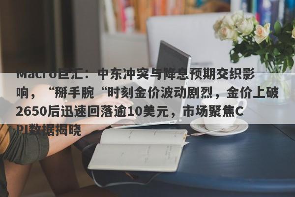Macro巨汇：中东冲突与降息预期交织影响，“掰手腕“时刻金价波动剧烈，金价上破2650后迅速回落逾10美元，市场聚焦CPI数据揭晓