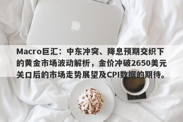 Macro巨汇：中东冲突、降息预期交织下的黄金市场波动解析，金价冲破2650美元关口后的市场走势展望及CPI数据的期待。