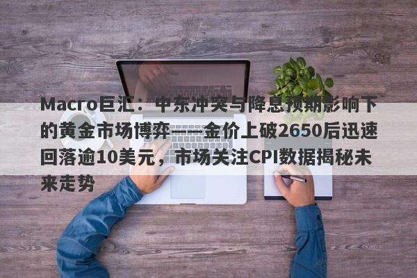 Macro巨汇：中东冲突与降息预期影响下的黄金市场博弈——金价上破2650后迅速回落逾10美元，市场关注CPI数据揭秘未来走势