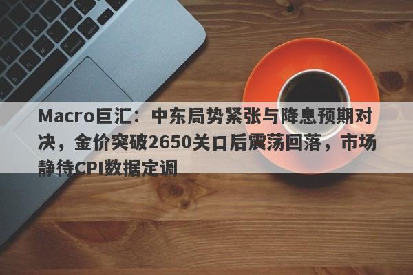Macro巨汇：中东局势紧张与降息预期对决，金价突破2650关口后震荡回落，市场静待CPI数据定调