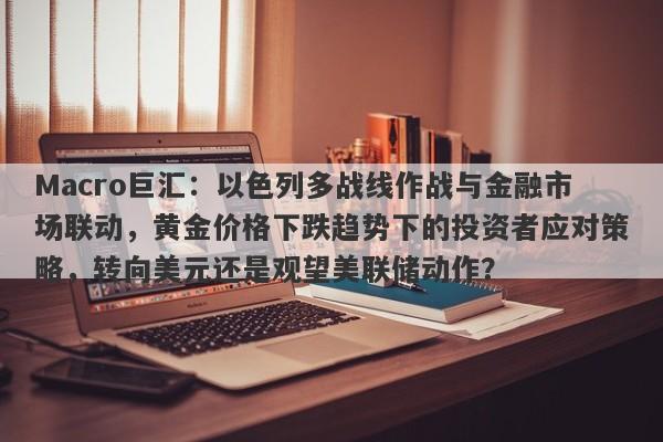 Macro巨汇：以色列多战线作战与金融市场联动，黄金价格下跌趋势下的投资者应对策略，转向美元还是观望美联储动作？