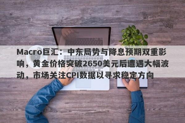 Macro巨汇：中东局势与降息预期双重影响，黄金价格突破2650美元后遭遇大幅波动，市场关注CPI数据以寻求稳定方向