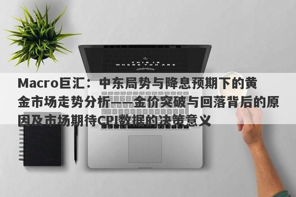Macro巨汇：中东局势与降息预期下的黄金市场走势分析——金价突破与回落背后的原因及市场期待CPI数据的决策意义