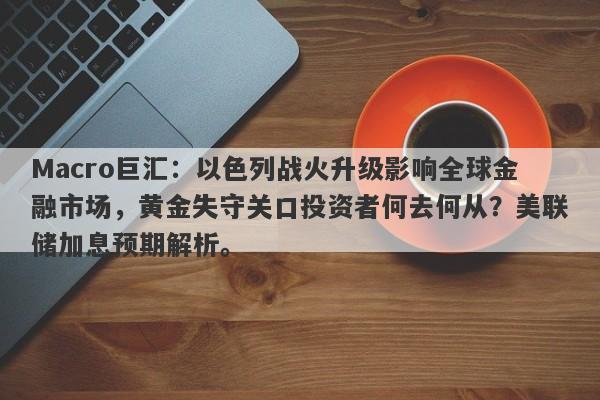 Macro巨汇：以色列战火升级影响全球金融市场，黄金失守关口投资者何去何从？美联储加息预期解析。