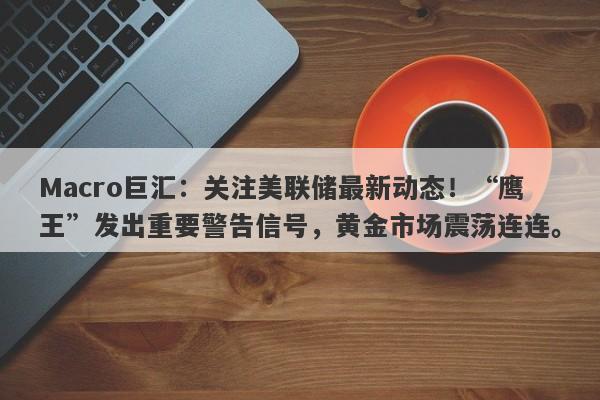 Macro巨汇：关注美联储最新动态！“鹰王”发出重要警告信号，黄金市场震荡连连。