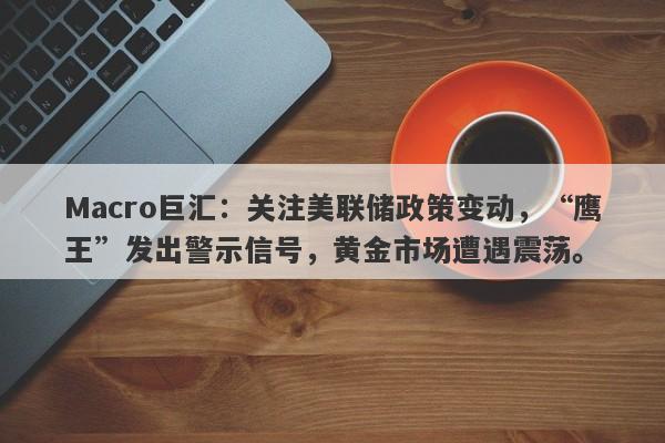 Macro巨汇：关注美联储政策变动，“鹰王”发出警示信号，黄金市场遭遇震荡。