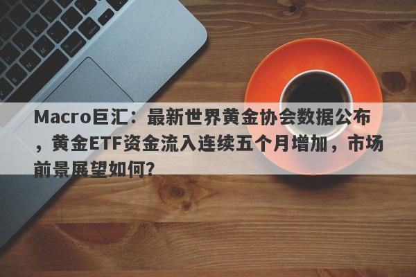 Macro巨汇：最新世界黄金协会数据公布，黄金ETF资金流入连续五个月增加，市场前景展望如何？
