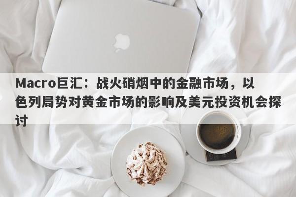 Macro巨汇：战火硝烟中的金融市场，以色列局势对黄金市场的影响及美元投资机会探讨
