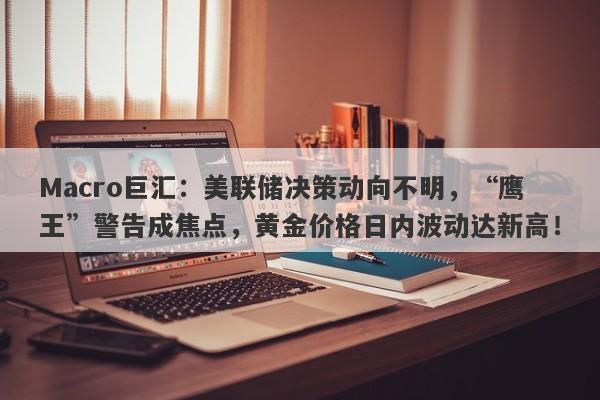 Macro巨汇：美联储决策动向不明，“鹰王”警告成焦点，黄金价格日内波动达新高！