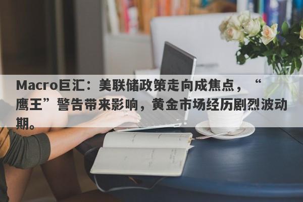 Macro巨汇：美联储政策走向成焦点，“鹰王”警告带来影响，黄金市场经历剧烈波动期。