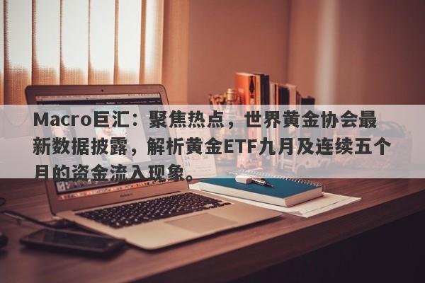 Macro巨汇：聚焦热点，世界黄金协会最新数据披露，解析黄金ETF九月及连续五个月的资金流入现象。