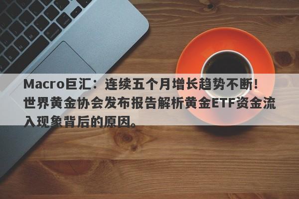 Macro巨汇：连续五个月增长趋势不断！世界黄金协会发布报告解析黄金ETF资金流入现象背后的原因。