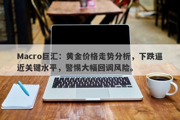 Macro巨汇：黄金价格走势分析，下跌逼近关键水平，警惕大幅回调风险。