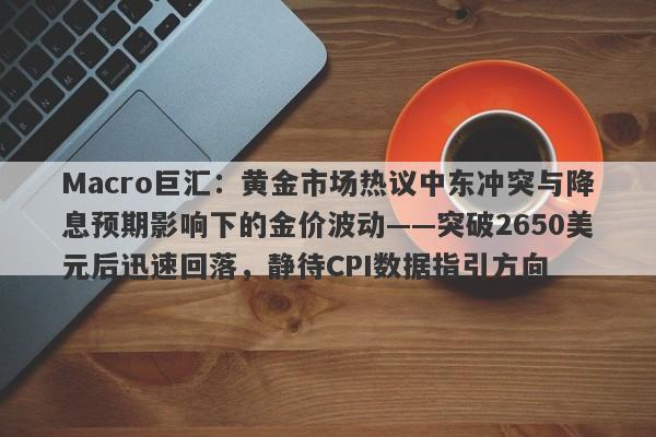 Macro巨汇：黄金市场热议中东冲突与降息预期影响下的金价波动——突破2650美元后迅速回落，静待CPI数据指引方向