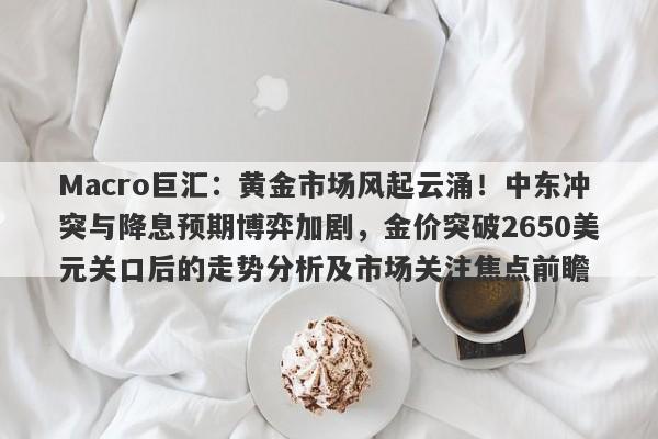 Macro巨汇：黄金市场风起云涌！中东冲突与降息预期博弈加剧，金价突破2650美元关口后的走势分析及市场关注焦点前瞻