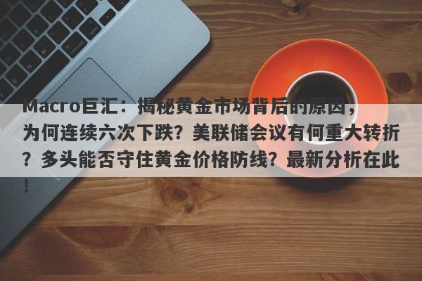 Macro巨汇：揭秘黄金市场背后的原因，为何连续六次下跌？美联储会议有何重大转折？多头能否守住黄金价格防线？最新分析在此！