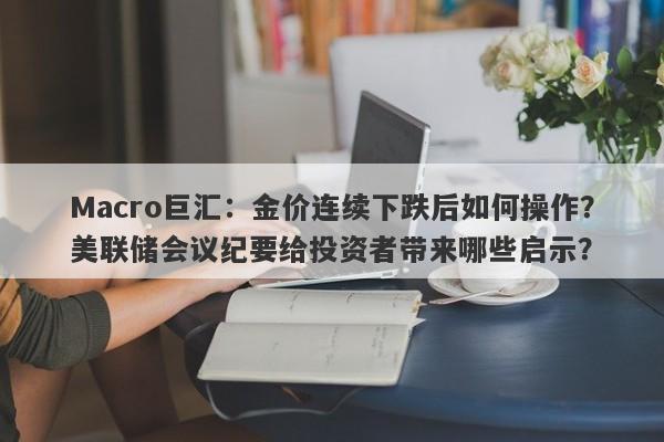 Macro巨汇：金价连续下跌后如何操作？美联储会议纪要给投资者带来哪些启示？