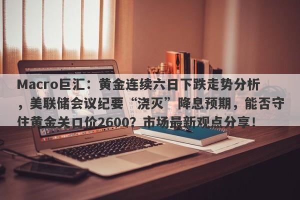 Macro巨汇：黄金连续六日下跌走势分析，美联储会议纪要“浇灭”降息预期，能否守住黄金关口价2600？市场最新观点分享！