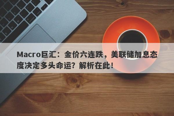 Macro巨汇：金价六连跌，美联储加息态度决定多头命运？解析在此！