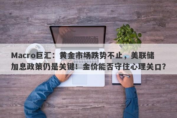 Macro巨汇：黄金市场跌势不止，美联储加息政策仍是关键！金价能否守住心理关口？