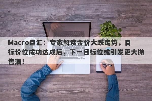 Macro巨汇：专家解读金价大跌走势，目标价位成功达成后，下一目标位或引发更大抛售潮！