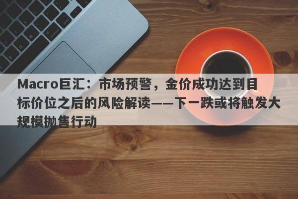 Macro巨汇：市场预警，金价成功达到目标价位之后的风险解读——下一跌或将触发大规模抛售行动