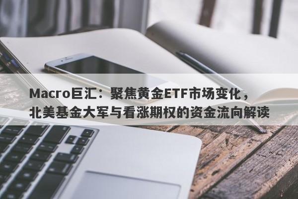 Macro巨汇：聚焦黄金ETF市场变化，北美基金大军与看涨期权的资金流向解读
