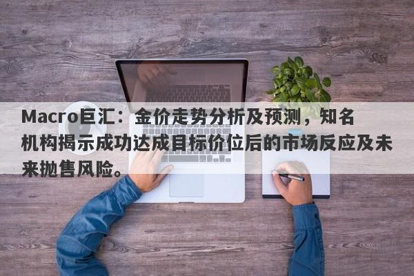 Macro巨汇:金价走势分析及预测,知名机构揭示成功达成目标价位后的市场反应及未来抛售风险。